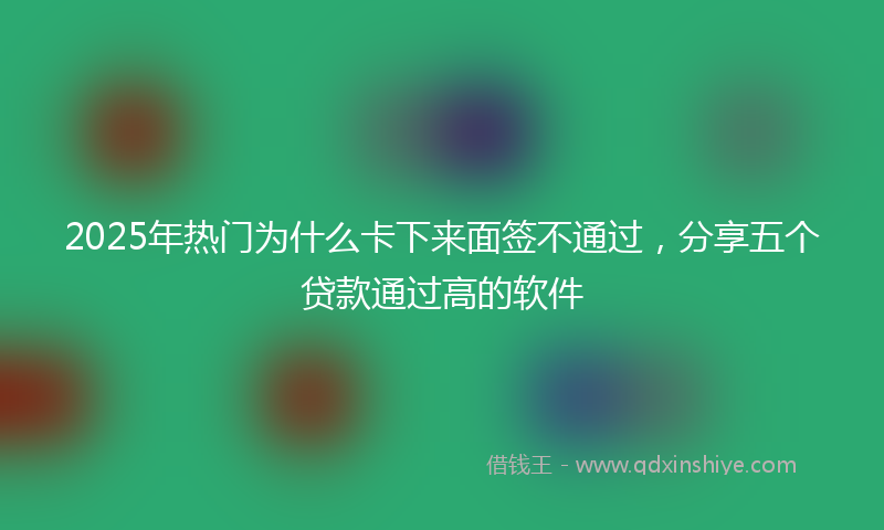 2025年热门为什么卡下来面签不通过，分享五个贷款通过高的软件