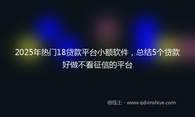 2025年热门18贷款平台小额软件，总结5个贷款好做不看征信的平台