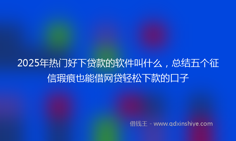 2025年热门好下贷款的软件叫什么，总结五个征信瑕疵也能借网贷轻松下款的口子