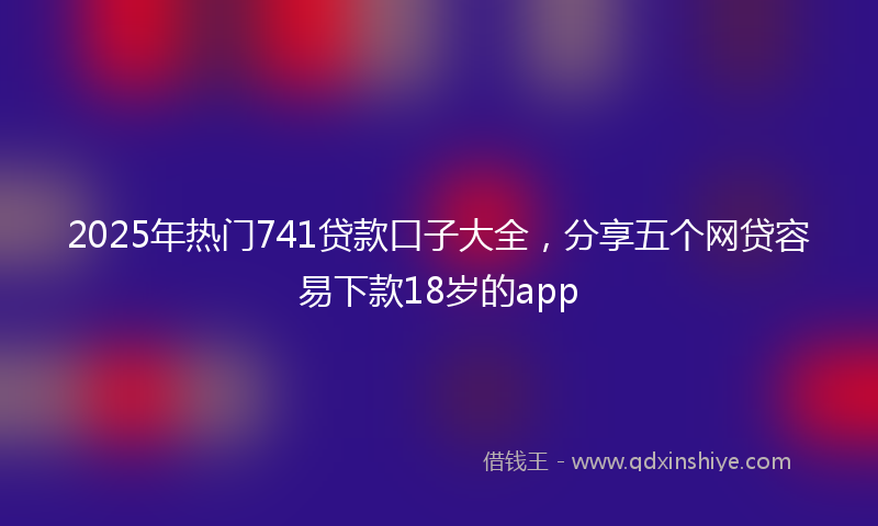 2025年热门741贷款口子大全，分享五个网贷容易下款18岁的app