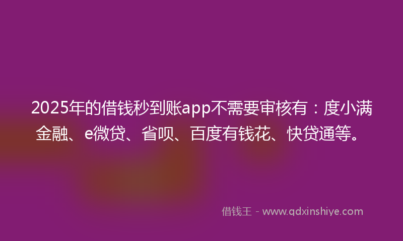 2025年的借钱秒到账app不需要审核有：度小满金融、e微贷、省呗、百度有钱花、快贷通等。
