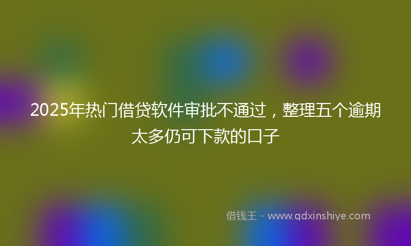 2025年热门借贷软件审批不通过，整理五个逾期太多仍可下款的口子