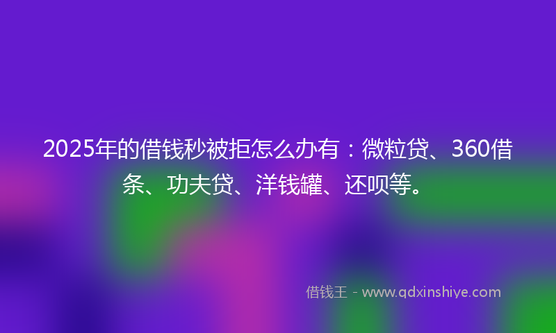 2025年的借钱秒被拒怎么办有：微粒贷、360借条、功夫贷、洋钱罐、还呗等。