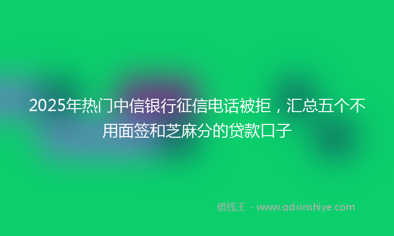 2025年热门中信银行征信电话被拒，汇总五个不用面签和芝麻分的贷款口子