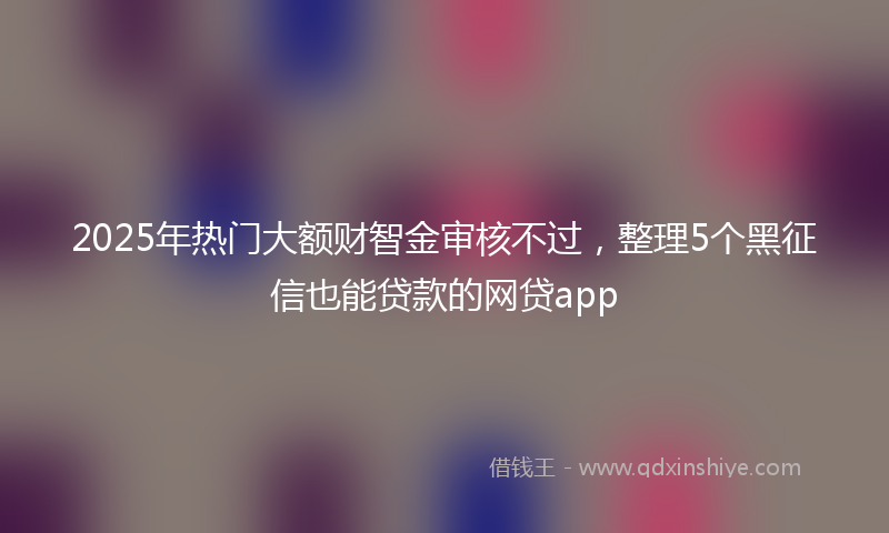 2025年热门大额财智金审核不过，整理5个黑征信也能贷款的网贷app
