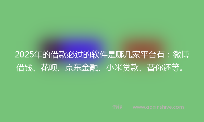 2025年的借款必过的软件是哪几家平台有：微博借钱、花呗、京东金融、小米贷款、替你还等。