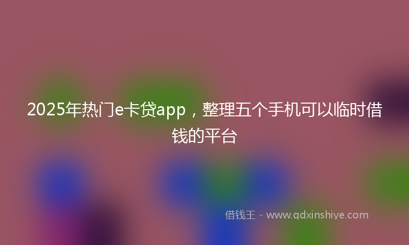 2025年热门e卡贷app，整理五个手机可以临时借钱的平台