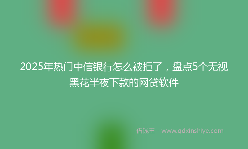 2025年热门中信银行怎么被拒了，盘点5个无视黑花半夜下款的网贷软件