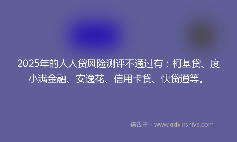 2025年的人人贷风险测评不通过有：柯基贷、度小满金融、安逸花、信用卡贷、快贷通等。