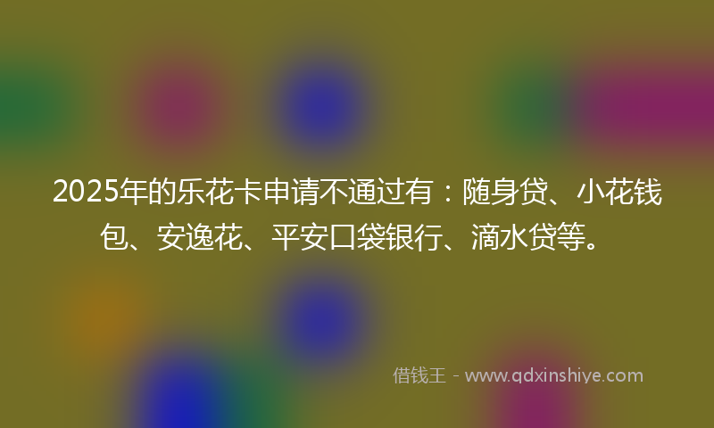 2025年的乐花卡申请不通过有：随身贷、小花钱包、安逸花、平安口袋银行、滴水贷等。