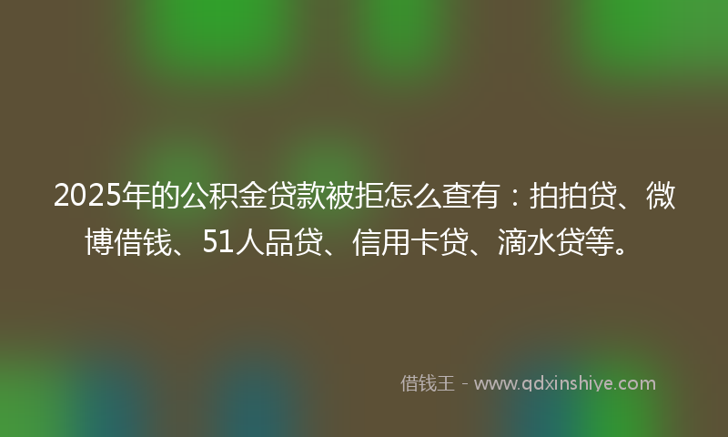 2025年的公积金贷款被拒怎么查有：拍拍贷、微博借钱、51人品贷、信用卡贷、滴水贷等。
