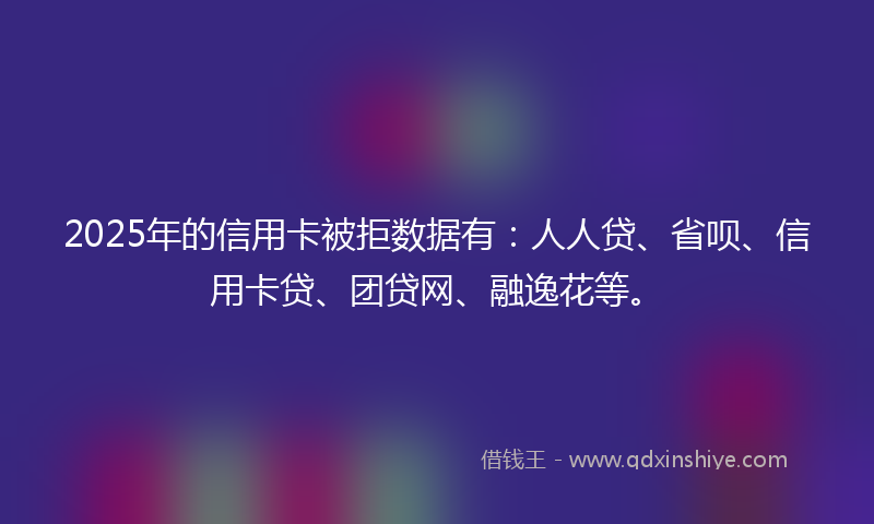 2025年的信用卡被拒数据有：人人贷、省呗、信用卡贷、团贷网、融逸花等。