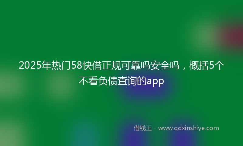 2025年热门58快借正规可靠吗安全吗，概括5个不看负债查询的app