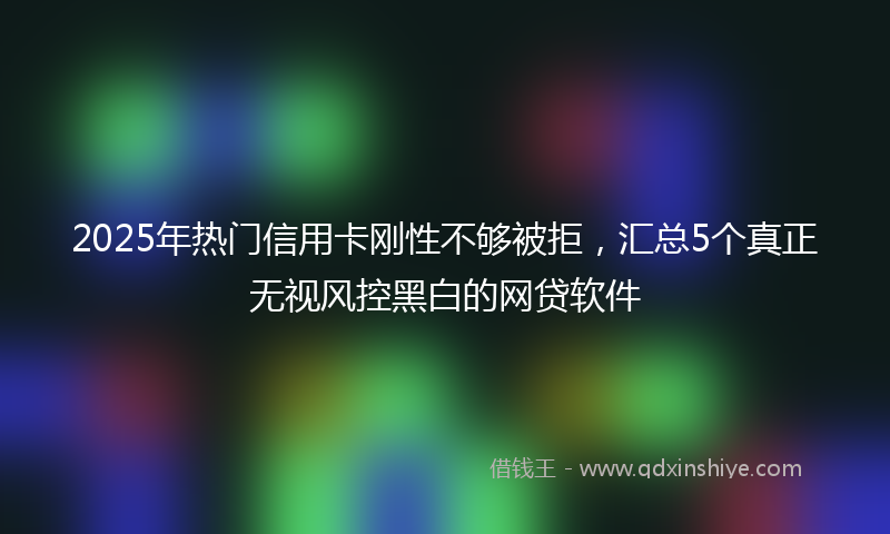 2025年热门信用卡刚性不够被拒，汇总5个真正无视风控黑白的网贷软件