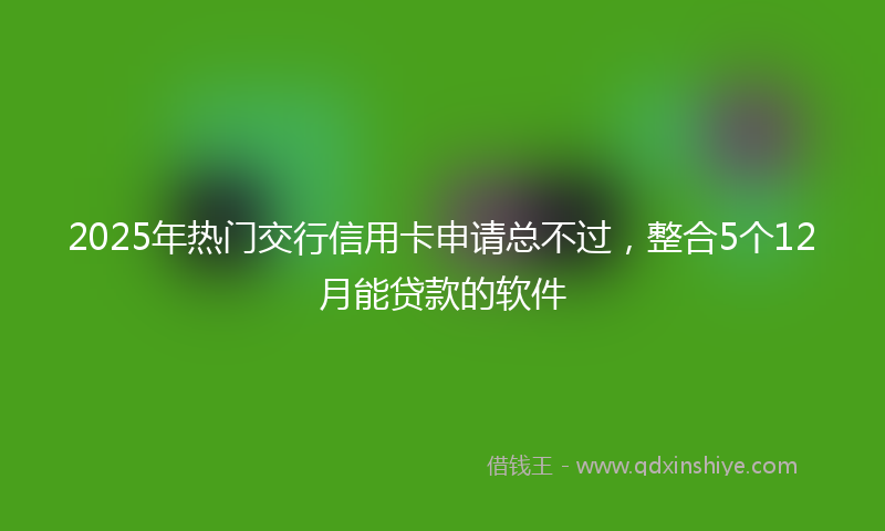 2025年热门交行信用卡申请总不过，整合5个12月能贷款的软件