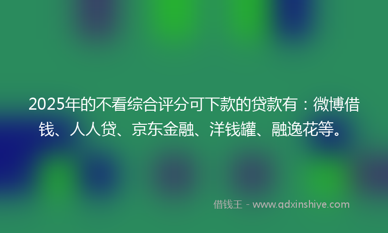 2025年的不看综合评分可下款的贷款有：微博借钱、人人贷、京东金融、洋钱罐、融逸花等。