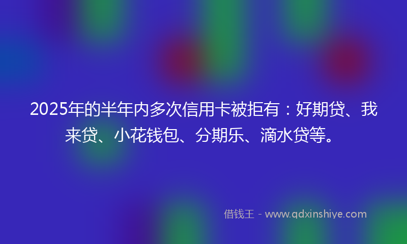 2025年的半年内多次信用卡被拒有：好期贷、我来贷、小花钱包、分期乐、滴水贷等。