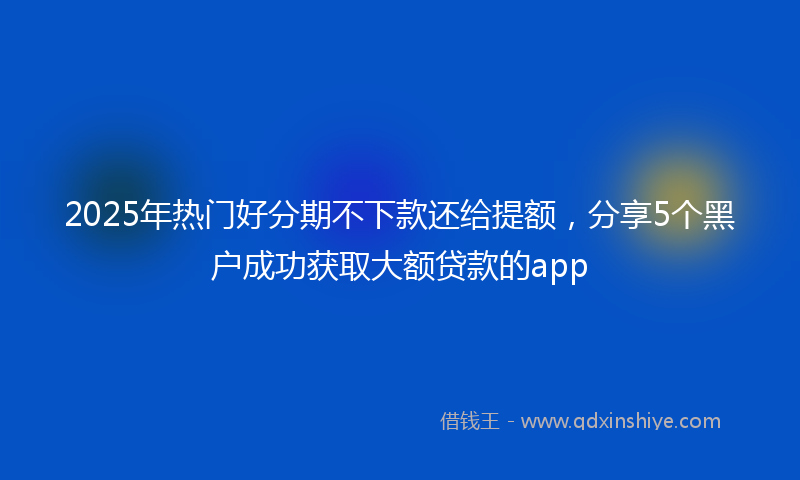 2025年热门好分期不下款还给提额，分享5个黑户成功获取大额贷款的app