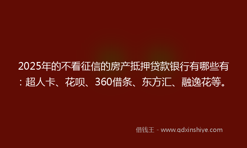 2025年的不看征信的房产抵押贷款银行有哪些有：超人卡、花呗、360借条、东方汇、融逸花等。