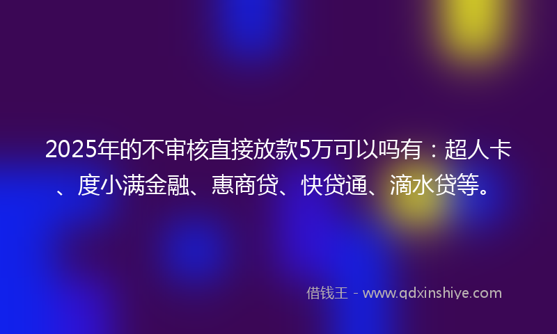 2025年的不审核直接放款5万可以吗有：超人卡、度小满金融、惠商贷、快贷通、滴水贷等。