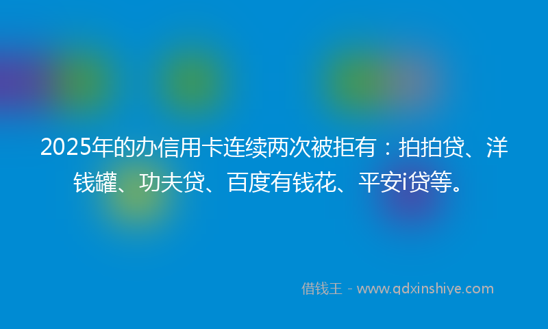 2025年的办信用卡连续两次被拒有：拍拍贷、洋钱罐、功夫贷、百度有钱花、平安i贷等。
