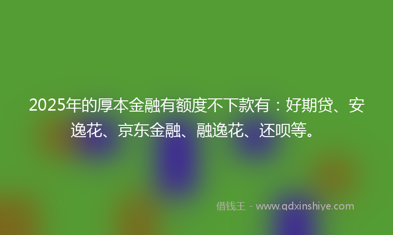 2025年的厚本金融有额度不下款有：好期贷、安逸花、京东金融、融逸花、还呗等。