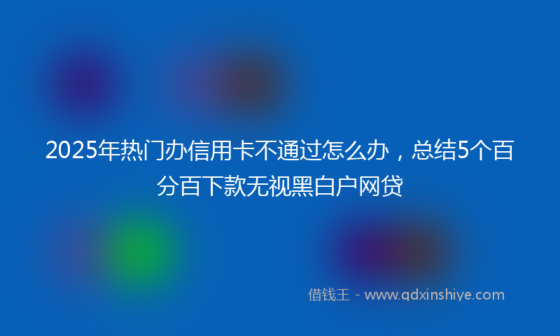 2025年热门办信用卡不通过怎么办，总结5个百分百下款无视黑白户网贷
