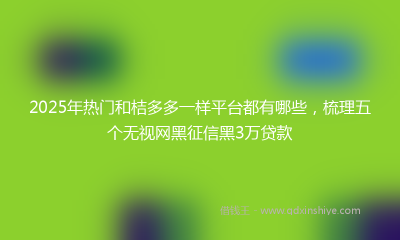 2025年热门和桔多多一样平台都有哪些，梳理五个无视网黑征信黑3万贷款