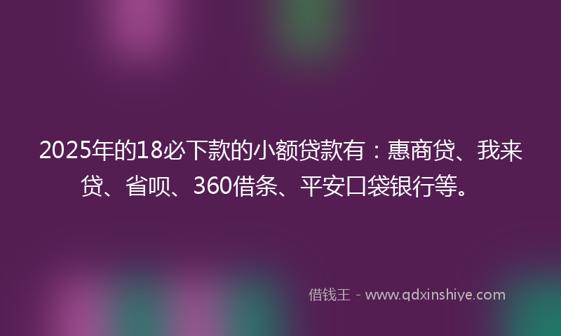 2025年的18必下款的小额贷款有：惠商贷、我来贷、省呗、360借条、平安口袋银行等。