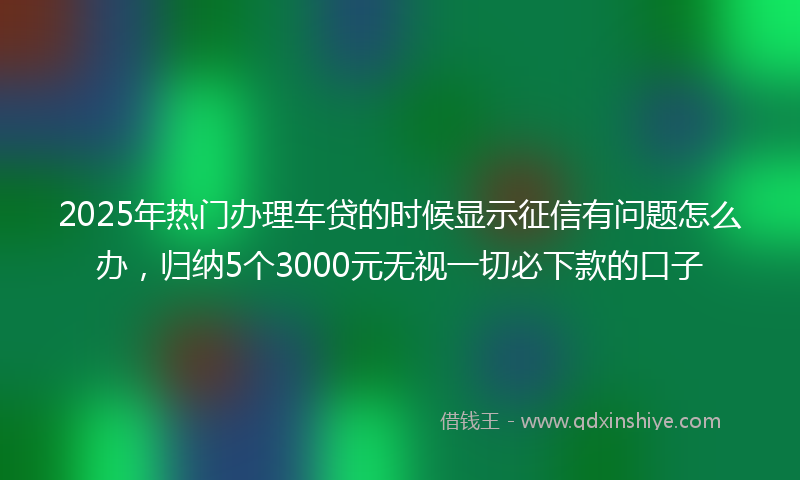 2025年热门办理车贷的时候显示征信有问题怎么办，归纳5个3000元无视一切必下款的口子