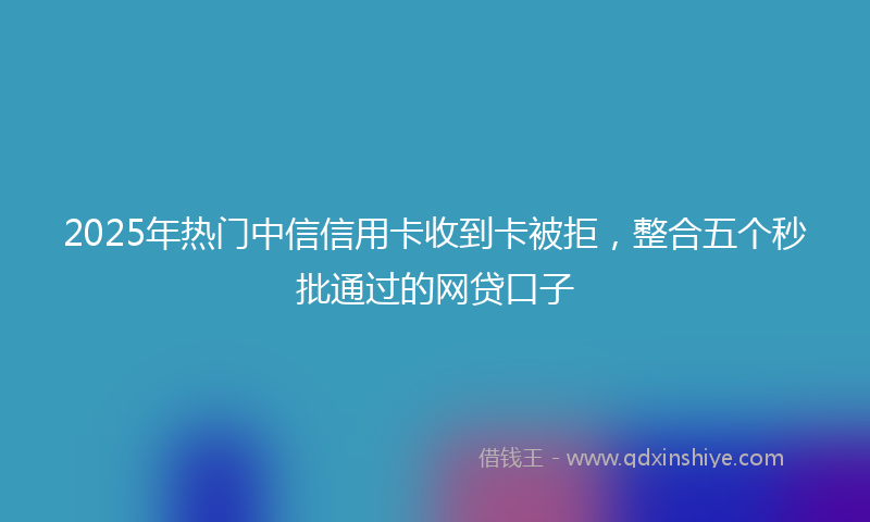 2025年热门中信信用卡收到卡被拒，整合五个秒批通过的网贷口子