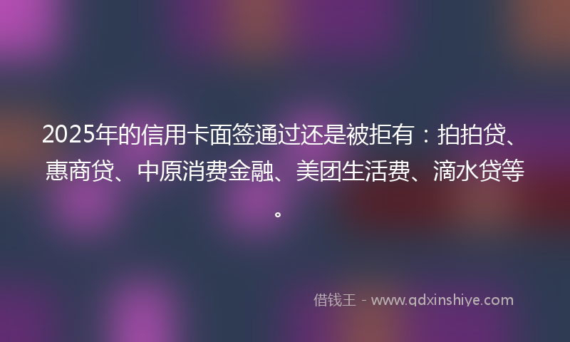 2025年的信用卡面签通过还是被拒有：拍拍贷、惠商贷、中原消费金融、美团生活费、滴水贷等。