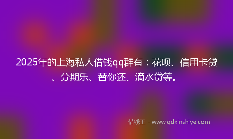 2025年的上海私人借钱qq群有：花呗、信用卡贷、分期乐、替你还、滴水贷等。