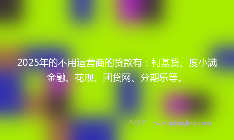 2025年的不用运营商的贷款有：柯基贷、度小满金融、花呗、团贷网、分期乐等。