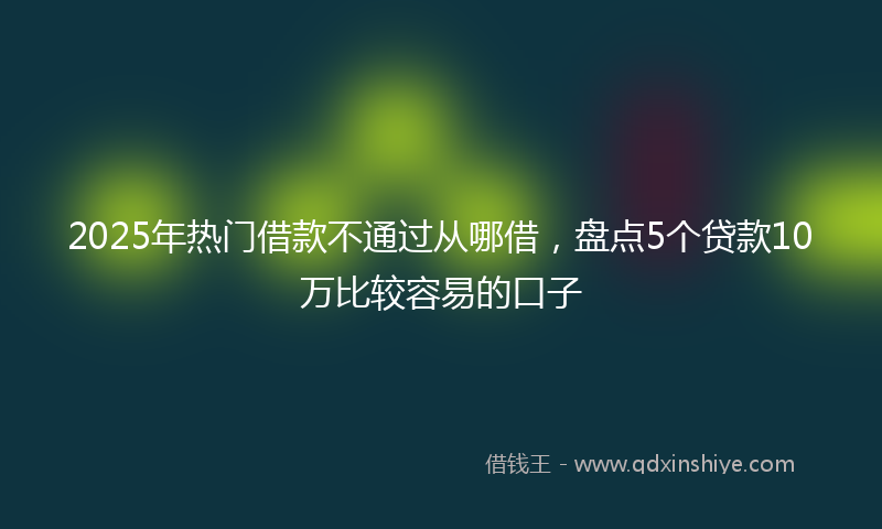 2025年热门借款不通过从哪借，盘点5个贷款10万比较容易的口子