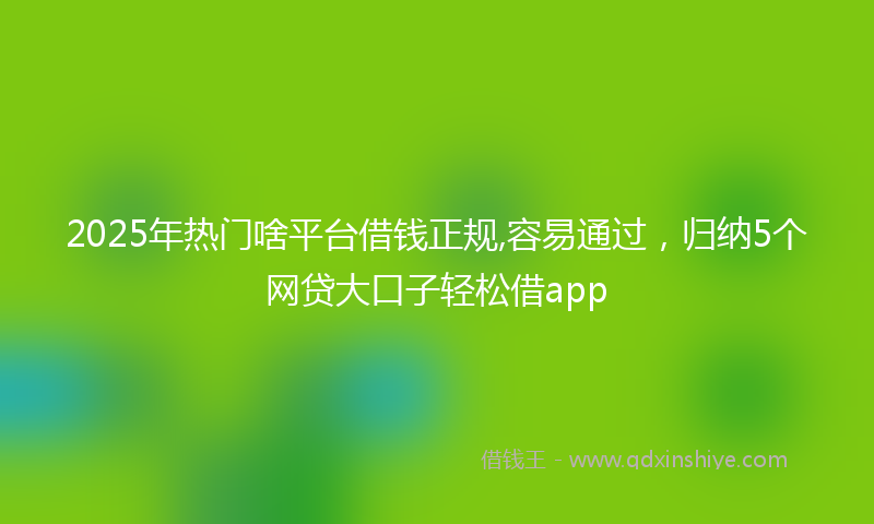 2025年热门啥平台借钱正规,容易通过，归纳5个网贷大口子轻松借app