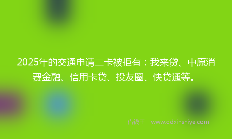 2025年的交通申请二卡被拒有：我来贷、中原消费金融、信用卡贷、投友圈、快贷通等。