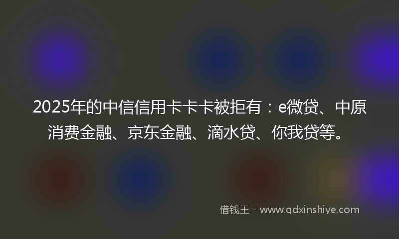 2025年的中信信用卡卡卡被拒有：e微贷、中原消费金融、京东金融、滴水贷、你我贷等。