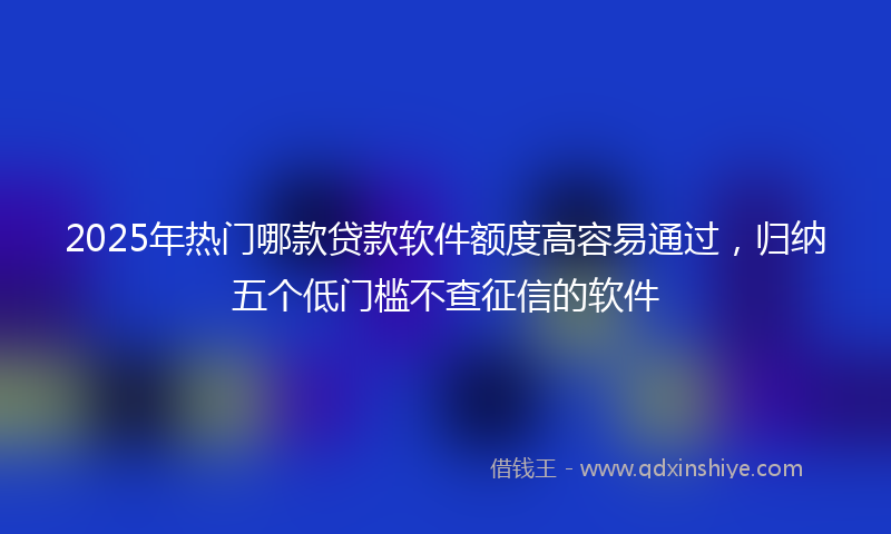 2025年热门哪款贷款软件额度高容易通过，归纳五个低门槛不查征信的软件