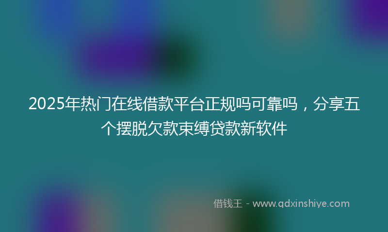 2025年热门在线借款平台正规吗可靠吗，分享五个摆脱欠款束缚贷款新软件