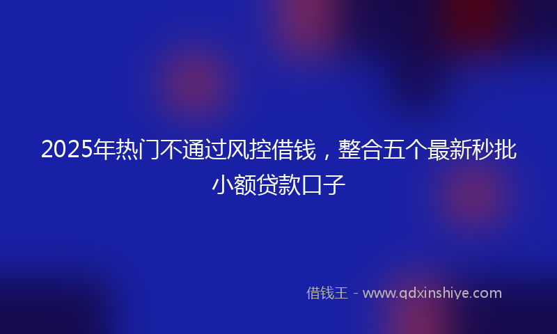 2025年热门不通过风控借钱，整合五个最新秒批小额贷款口子
