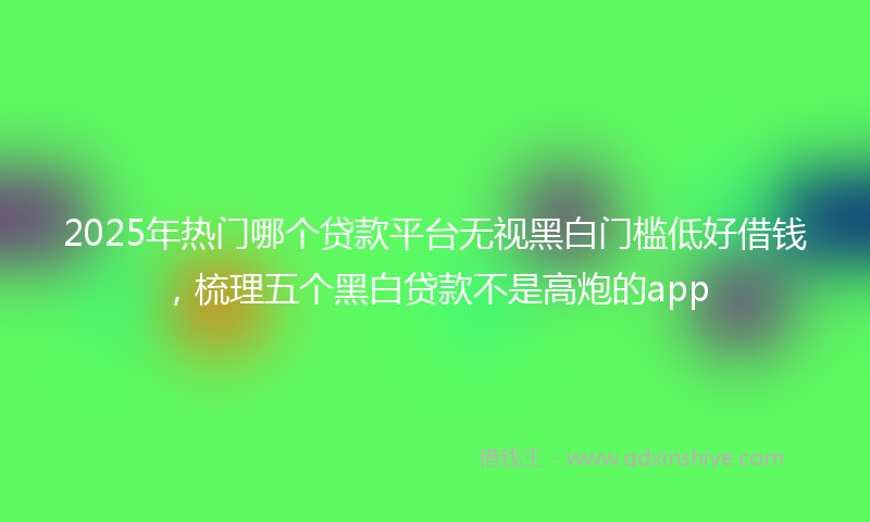 2025年热门哪个贷款平台无视黑白门槛低好借钱，梳理五个黑白贷款不是高炮的app