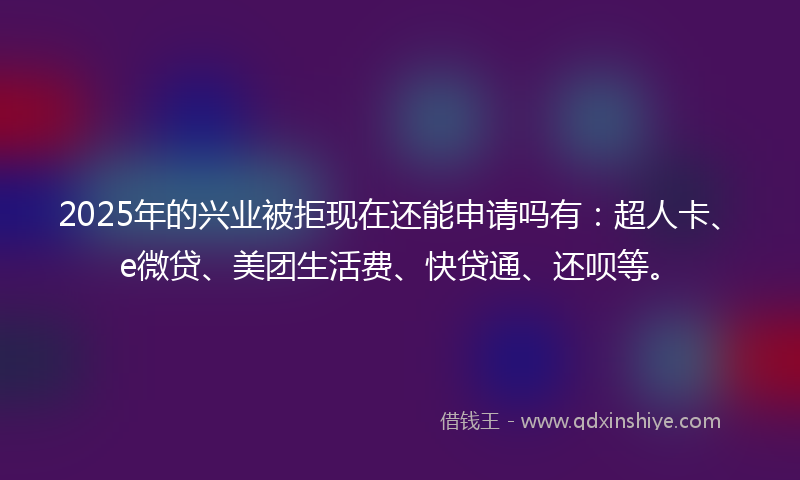 2025年的兴业被拒现在还能申请吗有：超人卡、e微贷、美团生活费、快贷通、还呗等。
