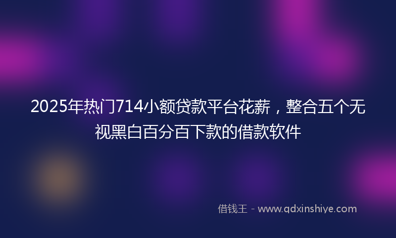 2025年热门714小额贷款平台花薪，整合五个无视黑白百分百下款的借款软件
