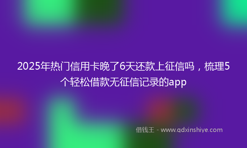 2025年热门信用卡晚了6天还款上征信吗，梳理5个轻松借款无征信记录的app