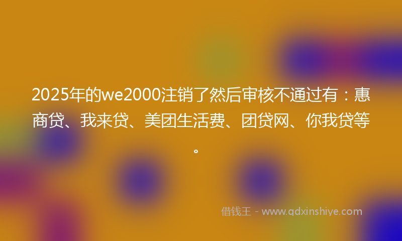 2025年的we2000注销了然后审核不通过有：惠商贷、我来贷、美团生活费、团贷网、你我贷等。