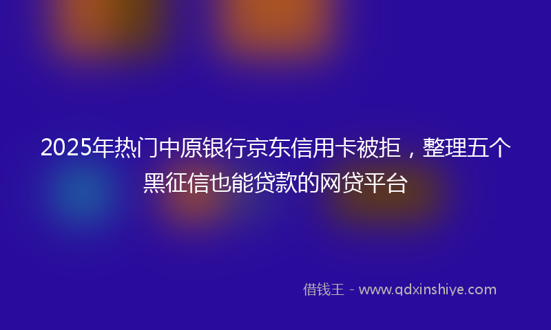 2025年热门中原银行京东信用卡被拒，整理五个黑征信也能贷款的网贷平台