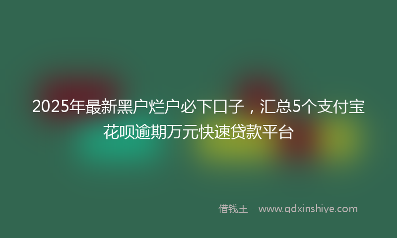 2025年最新黑户烂户必下口子，汇总5个支付宝花呗逾期万元快速贷款平台