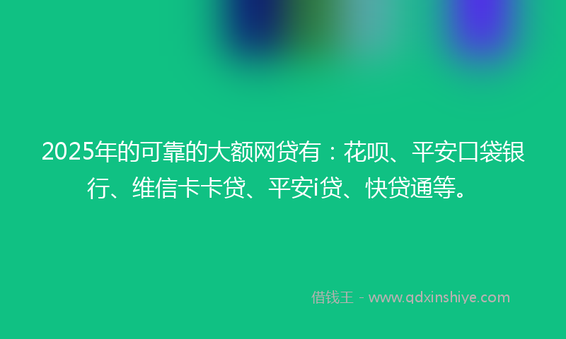 2025年的可靠的大额网贷有：花呗、平安口袋银行、维信卡卡贷、平安i贷、快贷通等。