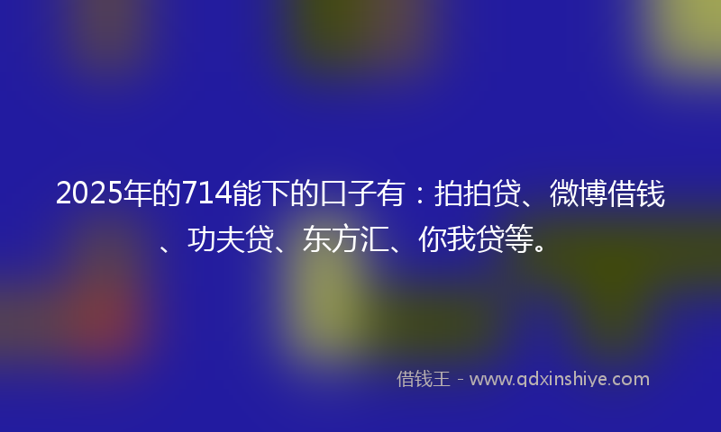 2025年的714能下的口子有：拍拍贷、微博借钱、功夫贷、东方汇、你我贷等。